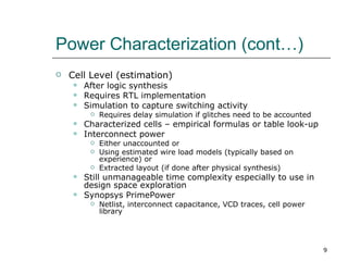 Power Characterization (cont…)
   Cell Level (estimation)
       After logic synthesis
       Requires RTL implementation
       Simulation to capture switching activity
            Requires delay simulation if glitches need to be accounted
       Characterized cells – empirical formulas or table look-up
       Interconnect power
            Either unaccounted or
            Using estimated wire load models (typically based on
             experience) or
            Extracted layout (if done after physical synthesis)
       Still unmanageable time complexity especially to use in
        design space exploration
       Synopsys PrimePower
            Netlist, interconnect capacitance, VCD traces, cell power
             library




                                                                          9
 