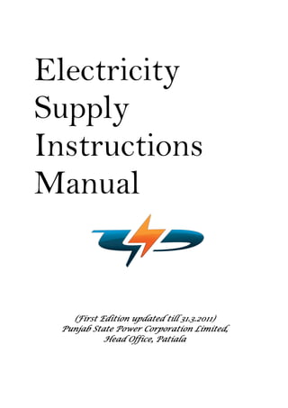 Electricity
Supply
Instructions
Manual
(First Edition(First Edition(First Edition(First Edition updated till 31.3.2011updated till 31.3.2011updated till 31.3.2011updated till 31.3.2011))))
Punjab State Power Corporation Limited,Punjab State Power Corporation Limited,Punjab State Power Corporation Limited,Punjab State Power Corporation Limited,
Head Office, PatialaHead Office, PatialaHead Office, PatialaHead Office, Patiala
 