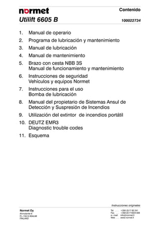 Utilift 6605 B 100022734
Contenido
Normet Oy
Ahmolantie 6
FI---74510 IISALMI
FINLAND
Tel. +358 (0)17 83 241
. . . .
Fax. +358 (0)17 8324308
. . .
e---mail: info@normet.fi
Web www.normet.fi
. . .
Instrucciones originales
1. Manual de operario
2. Programa de lubricación y mantenimiento
3. Manual de lubricación
4. Manual de mantenimiento
5. Brazo con cesta NBB 3S
Manual de funcionamiento y mantenimiento
6. Instrucciones de seguridad
Vehículos y equipos Normet
7. Instrucciones para el uso
Bomba de lubricación
8. Manual del propietario de Sistemas Ansul de
Detección y Suspresión de Incendios
9. Utilización del extintor de incendios portátil
10. DEUTZ EMR3
Diagnostic trouble codes
11. Esquema
 