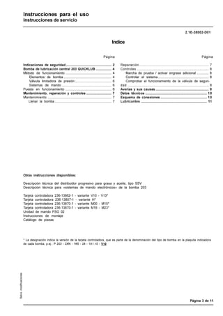 2.1E-38002-D01
LINCOLN GmbH • Postfach 1263 • D-69183 Walldorf • Tel +49 (6227) 33-0 • Fax +49 (6227) 33-259
Página 3 de 11
Salvo
modificaciones
Instrucciones para el uso
Instrucciones de servicio
Indice
Página
Indicaciones de seguridad .................................................. 2
Bomba de lubricación central 203 QUICKLUB ................. 4
Método de funcionamiento ................................................... 4
Elementos de bomba ..................................................... 4
Válvula limitadora de presión ........................................ 6
Sistemas de mando ....................................................... 6
Puesta en funcionamiento ................................................... 6
Mantenimiento, reparación y controles ............................ 7
Mantenimiento ....................................................................... 7
Llenar la bomba............................................................... 7
Página
Reparación ............................................................................. 7
Controles ................................................................................ 8
Marcha de prueba / activar engrase adicional ............. 8
Controlar el sistema........................................................ 8
Comprobar el funcionamiento de la válvula de seguri-
dad .......................................................................................... 8
Averías y sus causas ........................................................... 9
Datos técnicos .................................................................... 10
Esquema de conexiones ................................................... 10
Lubricantes ......................................................................... 11
Otras instrucciones disponibles:
Descripción técnica del distribuidor progresivo para grasa y aceite, tipo SSV
Descripción técnica para «sistemas de mando electrónicos» de la bomba 203
Tarjeta controladora 236-13862-1 - variante V10 - V13*
Tarjeta controladora 236-13857-1 - variante H*
Tarjeta controladora 236-13870-1 - variante M00 - M15*
Tarjeta controladora 236-13870-1 - variante M16 - M23*
Unidad de mando PSG 02
Instrucciones de montaje
Catálogo de piezas
* La designación indica la versión de la tarjeta controladora, que es parte de la denominación del tipo de bomba en la plaquita indicadora
de cada bomba, p.ej.: P 203 - 2XN - 1K6 - 24 - 1A1.10 - V10
 