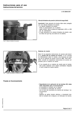 LINCOLN GmbH • Postfach 1263 • D-69183 Walldorf • Tel +49 (6227) 33-0 • Fax +49 (6227) 33-259
Página 6 de 11
Instrucciones para el uso
Instrucciones de servicio
2.1E-38002-D01
Salvo
modificaciones
Válvula limitadora de presión (válvula de seguridad)
Importante! Cada elemento de bomba debe estar protegido
con una válvula limitadora de presión.
• La válvula limitadora de presión
- limita la presionización en el sistema
- según versión, abre la válvula de seguridad a 250 o a 350
bar de sobrepresión
• Si sale lubricante en la válvula limitadora de presión, esto
es indicio de que hay una avería en el sistema.
.
Sistemas de mando
Nota: En las presentes instrucciones de servicio está descri-
ta la „bomba 203 sin sistema de mando“. Si Vd. necesita
de informaciones sobre la versión y las funciones de cada
uno de los sistemas de mando (V10-V13, M00 - M15, M16 -
M23), consulte las respectivas instrucciones de servicio ad-
juntadas para el sistema de mando.
• Si se necesita de un sistema de mando para la bomba,
esto puede realizarse como tarjeta controladora integrada
o como unidad de mando externa.
10022618a
00002616
• Dependiendo de la aplicación de las bombas 203, éstas
están dispuestas para el funcionamiento
- al conectarse el contacto de la máquina
- al conectarse el interruptor de marcha
- con el inicio del movimiento de marcha del remolque / se-
mirremolque
o bien,
- después de aplicar tensión eléctrica y conectando tam-
bién el contacto de la máquina o el interruptor de marcha.
Puesta en funcionamiento
Fig. 7: Tarjeta controladora montada en la caja
Fig. 6: Válvula limitadora de presión
 