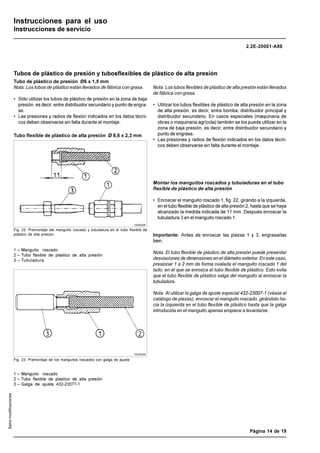 LINCOLN GmbH • Postfach 1263 • D-69183 Walldorf • Tel +49 (6227) 33-0 • Fax +49 (6227) 33-259
Página 14 de 19
2.2E-20001-A98
Salvo
modificaciones
Instrucciones para el uso
Instrucciones de servicio
Tubo de plástico de presión Ø6 x 1,5 mm
Nota: Los tubos de plástico están llenados de fábrica con grasa.
• Sólo utilizar los tubos de plástico de presión en la zona de baja
presión, es decir, entre distribuidor secundario y punto de engra-
se.
• Las presiones y radios de flexión indicados en los datos técni-
cos deben observarse sin falta durante el montaje.
Nota: Los tubos flexibles de plástico de alta presión están llenados
de fábrica con grasa.
• Utilizar los tubos flexibles de plástico de alta presión en la zona
de alta presión, es decir, entre bomba, distribuidor principal y
distribuidor secundario. En casos especiales (maquinaria de
obras o maquinaria agrícola) también se los puede utilizar en la
zona de baja presión, es decir, entre distribuidor secundario y
punto de engrase.
• Las presiones y radios de flexión indicados en los datos técni-
cos deben observarse sin falta durante el montaje.
1 – Manguito roscado
2 – Tubo flexible de plástico de alta presión
3 – Tubuladura
Fig. 23: Premontaje de los manguitos roscados con galga de ajuste
1 – Manguito roscado
2 – Tubo flexible de plástico de alta presión
3 – Galga de ajuste 432-23077-1
1028a96
1029a96
Tubos de plástico de presión y tubosflexibles de plástico de alta presión
Tubo flexible de plástico de alta presión Ø 8,6 x 2,3 mm
Fig. 22: Premontaje del manguito roscado y tubuladura en el tubo flexible de
plástico de alta presión
Montar los manguitos roscados y tubuladuras en el tubo
flexible de plástico de alta presión
• Enroscar el manguito roscado 1, fig. 22, girando a la izquierda,
en el tubo flexible de plástico de alta presión 2, hasta que se haya
alcanzado la medida indicada de 11 mm. Después enroscar la
tubuladura 3 en el manguito roscado 1.
Importante: Antes de enroscar las piezas 1 y 3, engrasarlas
bien.
Nota: El tubo flexible de plástico de alta presión puede presentar
desviaciones de dimensiones en el diámetro exterior. En este caso,
presionar 1 a 2 mm de forma ovalada el manguito roscado 1 del
lado, en el que se enrosca el tubo flexible de plástico. Esto evita
que el tubo flexible de plástico salga del manguito al enroscar la
tubuladura.
Nota: Al utilizar la galga de ajuste especial 432-23007-1 (véase el
catálogo de piezas), enroscar el manguito roscado, girándolo ha-
cia la izquierda en el tubo flexible de plástico hasta que la galga
introducida en el manguito apenas empiece a levantarse.
 