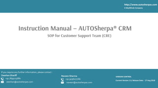 1
Zeeshan Shariff
Current Version 1.0, Release Date : 17 Aug 2018
http://www.autosherpas.com
A WyzMindz Company
SOP for Customer Support Team (CRE)
VERSION CONTROL
+91 7899125680
zeeshan@autosherpas.com
Instruction Manual – AUTOSherpa® CRM
If you require any further information, please contact :
Naveen Sharma
+91 9036077766
naveen@autosherpas.com
 