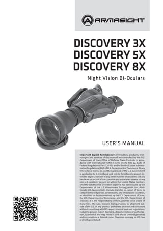 Discovery 3X
Discovery 5X
Discovery 8X
Night Vision Bi-Oculars
USER’S MANUAL
Important Export Restrictions! Commodities, products, tech-
nologies and services of this manual are controlled by the U.S.
Department of State Office of Defense Trade Controls, in accor-
dance with International Traffic in Arms (ITAR), Title 22, Code of
Federal Regulations Part 120-130 and/or by the Export Adminis-
tration Regulations (EAR) of U.S. Department of Commerce. At any
time when a license or a written approval of the U.S. Government
is applicable to it, it is illegal and strictly forbidden to export, in-
tend to export, transfer in any other manner whatsoever, sell any
hardware or technical data, provide any associated service to any
non-U.S. resident, beyond or within the United States territory,
until the valid license or written approval has been issued by the
Departments of the U.S. Government having jurisdiction. Addi-
tionally U.S. law prohibits the sale, transfer, or export of items to
certain restricted parties, destinations, and embargoed countries,
as identified on lists maintained by the U.S. Department of State,
the U.S. Department of Commerce, and the U.S. Department of
Treasury. It is the responsibility of the Customer to be aware of
these lists. The sale, transfer, transportation, or shipment out-
side of the U.S. of any product prohibited or restricted for export
without complying with U.S. export control laws and regulations,
including proper export licensing, documentation or authoriza-
tion, is unlawful and may result in civil and/or criminal penalties
and/or constitute a federal crime. Diversion contrary to U.S. law
is strictly prohibited.
 