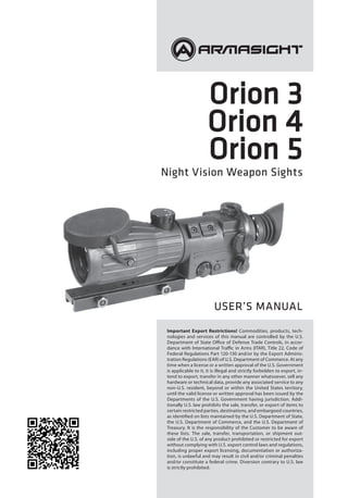 Orion 3
Orion 4
Orion 5
Night Vision Weapon Sights
Important Export Restrictions! Commodities, products, tech-
nologies and services of this manual are controlled by the U.S.
Department of State Office of Defense Trade Controls, in accor-
dance with International Traffic in Arms (ITAR), Title 22, Code of
Federal Regulations Part 120-130 and/or by the Export Adminis-
tration Regulations (EAR) of U.S. Department of Commerce. At any
time when a license or a written approval of the U.S. Government
is applicable to it, it is illegal and strictly forbidden to export, in-
tend to export, transfer in any other manner whatsoever, sell any
hardware or technical data, provide any associated service to any
non-U.S. resident, beyond or within the United States territory,
until the valid license or written approval has been issued by the
Departments of the U.S. Government having jurisdiction. Addi-
tionally U.S. law prohibits the sale, transfer, or export of items to
certain restricted parties, destinations, and embargoed countries,
as identified on lists maintained by the U.S. Department of State,
the U.S. Department of Commerce, and the U.S. Department of
Treasury. It is the responsibility of the Customer to be aware of
these lists. The sale, transfer, transportation, or shipment out-
side of the U.S. of any product prohibited or restricted for export
without complying with U.S. export control laws and regulations,
including proper export licensing, documentation or authoriza-
tion, is unlawful and may result in civil and/or criminal penalties
and/or constitute a federal crime. Diversion contrary to U.S. law
is strictly prohibited.
USER’S MANUAL
 