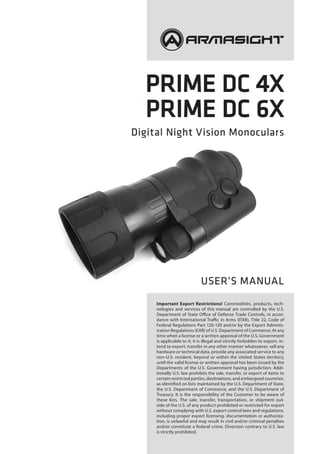 Prime DC 4X
Prime DC 6X
Digital Night Vision Monoculars
USER’S MANUAL
Important Export Restrictions! Commodities, products, tech-
nologies and services of this manual are controlled by the U.S.
Department of State Office of Defense Trade Controls, in accor-
dance with International Traffic in Arms (ITAR), Title 22, Code of
Federal Regulations Part 120-130 and/or by the Export Adminis-
tration Regulations (EAR) of U.S. Department of Commerce. At any
time when a license or a written approval of the U.S. Government
is applicable to it, it is illegal and strictly forbidden to export, in-
tend to export, transfer in any other manner whatsoever, sell any
hardware or technical data, provide any associated service to any
non-U.S. resident, beyond or within the United States territory,
until the valid license or written approval has been issued by the
Departments of the U.S. Government having jurisdiction. Addi-
tionally U.S. law prohibits the sale, transfer, or export of items to
certain restricted parties, destinations, and embargoed countries,
as identified on lists maintained by the U.S. Department of State,
the U.S. Department of Commerce, and the U.S. Department of
Treasury. It is the responsibility of the Customer to be aware of
these lists. The sale, transfer, transportation, or shipment out-
side of the U.S. of any product prohibited or restricted for export
without complying with U.S. export control laws and regulations,
including proper export licensing, documentation or authoriza-
tion, is unlawful and may result in civil and/or criminal penalties
and/or constitute a federal crime. Diversion contrary to U.S. law
is strictly prohibited.
 