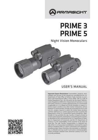 PRIME 3
PRIME 5
Night Vision Monoculars
USER’S MANUAL
Important Export Restrictions! Commodities, products, tech-
nologies and services of this manual are controlled by the U.S.
Department of State Office of Defense Trade Controls, in accor-
dance with International Traffic in Arms (ITAR), Title 22, Code of
Federal Regulations Part 120-130 and/or by the Export Adminis-
tration Regulations (EAR) of U.S. Department of Commerce. At any
time when a license or a written approval of the U.S. Government
is applicable to it, it is illegal and strictly forbidden to export, in-
tend to export, transfer in any other manner whatsoever, sell any
hardware or technical data, provide any associated service to any
non-U.S. resident, beyond or within the United States territory,
until the valid license or written approval has been issued by the
Departments of the U.S. Government having jurisdiction. Addi-
tionally U.S. law prohibits the sale, transfer, or export of items to
certain restricted parties, destinations, and embargoed countries,
as identified on lists maintained by the U.S. Department of State,
the U.S. Department of Commerce, and the U.S. Department of
Treasury. It is the responsibility of the Customer to be aware of
these lists. The sale, transfer, transportation, or shipment out-
side of the U.S. of any product prohibited or restricted for export
without complying with U.S. export control laws and regulations,
including proper export licensing, documentation or authoriza-
tion, is unlawful and may result in civil and/or criminal penalties
and/or constitute a federal crime. Diversion contrary to U.S. law
is strictly prohibited.
 