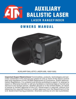 L A S E R R A N G E F I N D E R
AUXILIARY BALLISTIC LASER (ABL 1000/1500)
AUXILIARY
BALLISTIC LASER
Important Export Restrictions! Commodities, products, technologies and ser-
vices contained in this manual are subject to one or more of the export control
laws and regulations of the US BIS-Department of Commerce, Export Adminis-
tration Regulations. It is unlawful and strictly prohibited to export, or attempt to
export or otherwise transfer or sell any hardware or technical data or furnish any
service to any foreign person, whether abroad or in the United States, for which
a license or written approval of the U.S. Government is required, without first
obtaining the required license or written approval from the Department of the
U.S. Government having jurisdiction. Diversion contrary to U.S. law is prohibited.
O W N E R S M A N U A L
 