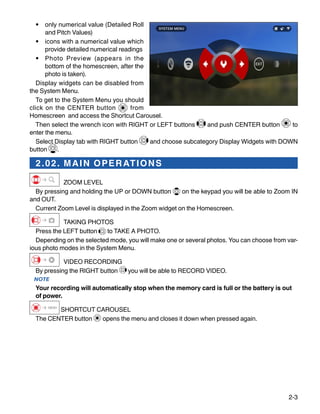 2-3
•	 only numerical value (Detailed Roll
and Pitch Values)
•	 icons with a numerical value which
provide detailed numerical readings
•	 Photo Preview (appears in the
bottom of the homescreen, after the
photo is taken).
Display widgets can be disabled from
the System Menu.
To get to the System Menu you should
click on the CENTER button from
Homescreen and access the Shortcut Carousel.
Then select the wrench icon with RIGHT or LEFT buttons and push CENTER button to
enter the menu.
Select Display tab with RIGHT button and choose subcategory Display Widgets with DOWN
button .
2.02. MAIN OPERATIONS
ZOOM LEVEL
By pressing and holding the UP or DOWN button on the keypad you will be able to Zoom IN
and OUT.
Current Zoom Level is displayed in the Zoom widget on the Homescreen.
TAKING PHOTOS
Press the LEFT button to TAKE A PHOTO.
Depending on the selected mode, you will make one or several photos. You can choose from var-
ious photo modes in the System Menu.
VIDEO RECORDING
By pressing the RIGHT button you will be able to RECORD VIDEO.
NOTE
Your recording will automatically stop when the memory card is full or the battery is out
of power.
SHORTCUT CAROUSEL
The CENTER button opens the menu and closes it down when pressed again.
 