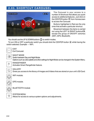 2-4
2.03. SHORTCUT CAROUSEL
The Carousel is your access to a
number of Shortcuts that allows you quick
access to additional features. Just click on
the CENTER button from Homescreen
to access the Carousel.
Buttons highlighted in Red are the only
ones that activate a particular shortcut.
Movement between the items is carried
out using the LEFT & RIGHT buttons  ,
except the group of ON/OFF switches
(WiFi, GPS, Bluetooth).
You should use the UP & DOWN buttons to switch modes.
To turn ON or OFF a particular switch you should click the CENTER button while having the
switch selected. Example — WiFi.
EXIT
Exit Carousel.
NIGHT MODE
Switch between Day and Night Mode.
OptionssuchascolorpaletteandothersettingsforNightModecanbechangedintheSystemMenu.
RANGEFINDER
Activates Smart Rangefinder feature.
GALLERY
Gives you access to the library of Images and Videos that are stored on your unit’s SD Card.
WiFi module.
GPS module.
BLUETOOTH module
SYSTEM MENU
Allows for access to various system options and adjustments.
 