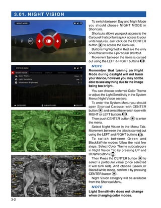 3-2
3.01. NIGHT VISION
To switch between Day and Night Mode
you should choose NIGHT MODE in
Shortcuts.
Shortcuts allows you quick access to the
Carousel that contains quick access to your
units features. Just click on the CENTER
button to access the Carousel.
Buttons highlighted in Red are the only
ones that activate a particular shortcut.
Movement between the items is carried
out using the LEFT & RIGHT buttons .
NOTE
Remember that turning on Night
Mode during daylight will not harm
your device, however you may not be
able to see anything due to the image
being too bright.
You can choose preferred Сolor Theme
or adjust the Light Sensitivity in the System
Menu (Night Vision section).
To enter the System Menu you should
open Shortcut Carousel with CENTER
button and select the wrench icon with
RIGHT or LEFT buttons .
Then push CENTER button to enter
the menu.
Select Night Vision in the Menu Tab.
Movement between the tabs is carried out
using the LEFT and RIGHT buttons .
To switch between Green and
Black&White modes follow the next few
steps. Select Color Theme subcategory
in Night Vision Tab by pressing UP and
DOWN buttons .
Then Press the CENTER button to
select a particular value (once selected
it will turn red). And choose Green or
Black&White mode, confirm it by pressing
CENTER button .
Night Vision category will be available
from the Shortcut Menu.
NOTE
Light Sensitivity does not change
when changing color modes.
 