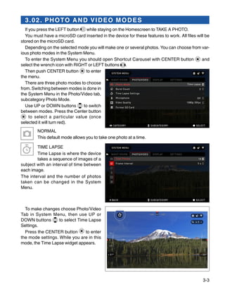 3-3
3.02. PHOTO AND VIDEO MODES
If you press the LEFT button while staying on the Homescreen to TAKE A PHOTO.
You must have a microSD card inserted in the device for these features to work. All files will be
stored on the microSD card.
Depending on the selected mode you will make one or several photos. You can choose from var-
ious photo modes in the System Menu.
To enter the System Menu you should open Shortcut Carousel with CENTER button and
select the wrench icon with RIGHT or LEFT buttons .
Then push CENTER button to enter
the menu.
There are three photo modes to choose
from. Switching between modes is done in
the System Menu in the Photo/Video tab,
subcategory Photo Mode.
Use UP or DOWN buttons to switch
between modes. Press the Center button
to select a particular value (once
selected it will turn red).
NORMAL
This default mode allows you to take one photo at a time.
TIME LAPSE
Time Lapse is where the device
takes a sequence of images of a
subject with an interval of time between
each image.
The interval and the number of photos
taken can be changed in the System
Menu.
To make changes choose Photo/Video
Tab in System Menu, then use UP or
DOWN buttons to select Time Lapse
Settings.
Press the CENTER button to enter
the mode settings. While you are in this
mode, the Time Lapse widget appears.
 
