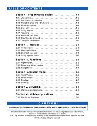 C A U T I O N !
THIS PRODUCT CONTAINS NATURAL RUBBER LATEX WHICH MAY CAUSE ALLERGIC REACTIONS
The information in this manual is furnished for informational use only, is subject to change without notice,
is not to be construed as a commitment by ATN Corp.
ATN Corp. assumes no responsibility or liability for any errors or inaccuracies that may appear in this book.
©2016 ATN Corp. All rights reserved.
TABLE OF CONTENTS
Section I. Preparing the device .  .  .  .  .  .  .  .  .  .  .  .  .  .  .  .  .  .  . 1-1
1.01. Unpacking.  .  .  .  .  .  .  .  .  .  .  .  .  .  .  .  .  .  .  .  .  .  .  .  .  .  .  .  .  .  .  .  .  .  .  . 1-2
1.02. Installation of batteries. .  .  .  .  .  .  .  .  .  .  .  .  .  .  .  .  .  .  .  .  .  .  .  .  .  . 1-3
1.03. MicroSD, USB and HDMI ports.  .  .  .  .  .  .  .  .  .  .  .  .  .  .  .  .  .  .  .  . 1-3
1.04. Firmware update.  .  .  .  .  .  .  .  .  .  .  .  .  .  .  .  .  .  .  .  .  .  .  .  .  .  .  .  .  .  . 1-4
1.05. ON / OFF .  .  .  .  .  .  .  .  .  .  .  .  .  .  .  .  .  .  .  .  .  .  .  .  .  .  .  .  .  .  .  .  .  .  .  . 1-5
1.06. Using keypad. .  .  .  .  .  .  .  .  .  .  .  .  .  .  .  .  .  .  .  .  .  .  .  .  .  .  .  .  .  .  .  .  . 1-5
1.07. Focusing.  .  .  .  .  .  .  .  .  .  .  .  .  .  .  .  .  .  .  .  .  .  .  .  .  .  .  .  .  .  .  .  .  .  .  .  . 1-5
1.08. Focus IR (left lens). .  .  .  .  .  .  .  .  .  .  .  .  .  .  .  .  .  .  .  .  .  .  .  .  .  .  .  .  . 1-6
1.09. Mounting on a tripod .  .  .  .  .  .  .  .  .  .  .  .  .  .  .  .  .  .  .  .  .  .  .  .  .  .  .  . 1-6
1.10. Compass calibration. .  .  .  .  .  .  .  .  .  .  .  .  .  .  .  .  .  .  .  .  .  .  .  .  .  .  .  . 1-7
Section II. Interface.  .  .  .  .  .  .  .  .  .  .  .  .  .  .  .  .  .  .  .  .  .  .  .  .  .  .  .  .  . 2-1
2.01. Homescreen.  .  .  .  .  .  .  .  .  .  .  .  .  .  .  .  .  .  .  .  .  .  .  .  .  .  .  .  .  .  .  .  .  . 2-2
2.02. Main operations. .  .  .  .  .  .  .  .  .  .  .  .  .  .  .  .  .  .  .  .  .  .  .  .  .  .  .  .  .  .  . 2-3
2.03. Shortcut carousel .  .  .  .  .  .  .  .  .  .  .  .  .  .  .  .  .  .  .  .  .  .  .  .  .  .  .  .  .  . 2-4
2.04. Using system menu.  .  .  .  .  .  .  .  .  .  .  .  .  .  .  .  .  .  .  .  .  .  .  .  .  .  .  .  . 2-5
Section III. Functions. .  .  .  .  .  .  .  .  .  .  .  .  .  .  .  .  .  .  .  .  .  .  .  .  .  .  .  . 3-1
3.01. Night Vision. .  .  .  .  .  .  .  .  .  .  .  .  .  .  .  .  .  .  .  .  .  .  .  .  .  .  .  .  .  .  .  .  .  . 3-2
3.02. Photo and Video modes.  .  .  .  .  .  .  .  .  .  .  .  .  .  .  .  .  .  .  .  .  .  .  .  .  . 3-3
3.03. Rangefinder .  .  .  .  .  .  .  .  .  .  .  .  .  .  .  .  .  .  .  .  .  .  .  .  .  .  .  .  .  .  .  .  .  . 3-4
Section IV. System menu.  .  .  .  .  .  .  .  .  .  .  .  .  .  .  .  .  .  .  .  .  .  .  .  . 4-1
4.01. Night Vision. .  .  .  .  .  .  .  .  .  .  .  .  .  .  .  .  .  .  .  .  .  .  .  .  .  .  .  .  .  .  .  .  .  . 4-2
4.02. Photo/Video .  .  .  .  .  .  .  .  .  .  .  .  .  .  .  .  .  .  .  .  .  .  .  .  .  .  .  .  .  .  .  .  .  . 4-2
4.03. Display.  .  .  .  .  .  .  .  .  .  .  .  .  .  .  .  .  .  .  .  .  .  .  .  .  .  .  .  .  .  .  .  .  .  .  .  .  . 4-2
4.04. Settings .  .  .  .  .  .  .  .  .  .  .  .  .  .  .  .  .  .  .  .  .  .  .  .  .  .  .  .  .  .  .  .  .  .  .  .  . 4-3
Section V. Servicing. .  .  .  .  .  .  .  .  .  .  .  .  .  .  .  .  .  .  .  .  .  .  .  .  .  .  .  .  . 5-1
5.01. Warnings and cautions.  .  .  .  .  .  .  .  .  .  .  .  .  .  .  .  .  .  .  .  .  .  .  .  .  .  . 5-2
Section VI. Mobile applications.  .  .  .  .  .  .  .  .  .  .  .  .  .  .  .  .  .  . 6-1
6.01. Mobile applications .  .  .  .  .  .  .  .  .  .  .  .  .  .  .  .  .  .  .  .  .  .  .  .  .  .  .  .  . 6-2
 