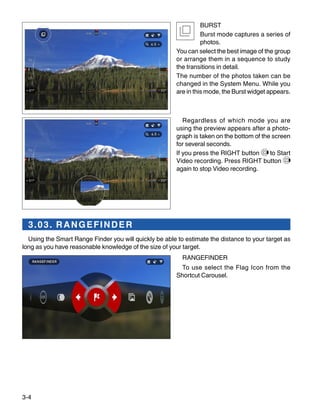 3-4
BURST
Burst mode captures a series of
photos.
You can select the best image of the group
or arrange them in a sequence to study
the transitions in detail.
The number of the photos taken can be
changed in the System Menu. While you
are in this mode, the Burst widget appears.
Regardless of which mode you are
using the preview appears after a photo-
graph is taken on the bottom of the screen
for several seconds.
If you press the RIGHT button to Start
Video recording. Press RIGHT button
again to stop Video recording.
3.03. RANGEFINDER
Using the Smart Range Finder you will quickly be able to estimate the distance to your target as
long as you have reasonable knowledge of the size of your target.
RANGEFINDER
To use select the Flag Icon from the
Shortcut Carousel.
 