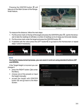 3-5
Pressing the CENTER button will
take you to the Main Screen of the Range-
finder feature.
To measure the distance, follow the next steps:
1.	 Put the arrow-mark on the top of the target and press the CENTER button , wait for the binoc-
ular to take the readings (it will take a number of readings so try to keep your binocular steady);
2.	 Put the arrow-mark under the target and press the CEN­TER button ;
3.	 If satisfied with the value press the LEFT button to go back to the Homescreen or repeat
steps 1 and 2 if necessary.
NOTE
During the measurement process, you can zoom in and out using standard buttons (UP
and DOWN).
If the Target Height is incorrect you can
change it:
•	 press the RIGHT button to enter
the Menu;
•	 choose one of the presets or input
the height manually;
•	 accept the height with CENTER
button and go back to the Main
Screen.
 