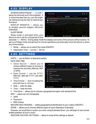 4-3
4.03. DISPLAY
SCREEN BRIGHTNESS — 1-5 with 1
being the dimmest and 5 the brightest. It
is recommended that you use the bright-
est setting during the day for optimal per-
formance.
DISPLAY WIDGETS — allows you
to disable several widgets (Minimal/
Extended)
SLEEP MODE
Sleep mode is activated when your
device is not in use for a set period of time
(example: 1 – 60min). During sleep mode the display and some of the sensors will be inactive. To
get out of Sleep mode and get back to normal operations just physically move the device or press
any of the buttons.
•	 Mode — allows you to switch the mode (ON/OFF)
•	 Hibernation Time — can be 1 – 60 min
4.04. SET TINGS
UNITS — can be Metric or Standard system.
DATE AND TIME
•	 Clock Source — allows you to
choose different types of sources to
improve the accuracy (Manual, WiFi
or GPS).
•	 Date Format — can be YYYY-
MM-DD, MM-DD-YYYY, DD-MM-
YYYY.
•	 Time Format — form of stating the
time (24-hour or 12-hour).
•	 Date — enter the date.
•	 Time — enter the time.
•	 Time Zone — allows you to choose a geographical region with standard time.
WIFI — values are not changeable.
•	 SSID
•	 Password
•	 MAC Adress
RECORD GEO-TAGGING — adding geographical identification to your videos (ON/OFF).
ZOOM — allows you to choose different types of zoom (Standard, Extended).
However, we would like to caution you when using Extended Zoom, you will begin to see consid-
erable pixelation at such a zoom.
RESTORE FACTORY SETTINGS — allows to reset all the settings to default.
 