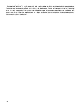 4-4
FIRMWARE VERSION — allows you to see the firmware version currently running on your device.
We recommend that you register your product on our Update Center (www.atncorp.com/firmware) in
order to make sure that you are getting emails when new firmware versions become available. We
are constantly working on new features, functions, and improvements that we provide to you free of
charge via firmware upgrades.
 