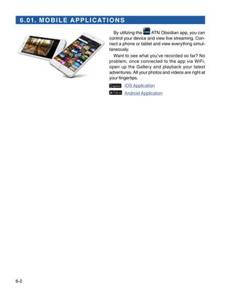 6-2
6.01. MOBILE APPLICATIONS
By utilizing the ATN Obsidian app, you can
control your device and view live streaming. Con-
nect a phone or tablet and view everything simul-
taneously.
Want to see what you’ve re­cor­ded so far? No
problem, once connected to the app via WiFi,
open up the Gallery and playback your latest
adventures. All your photos and videos are right at
your fingertips.
	 iOS Application
	 Android Application
 