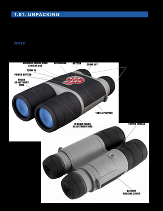 1-2
1.01. UNPACKING
The following steps must be accomplished prior to each mission where the device is used:
1.	 Open packaging box, remove BinoX HD and check the contents
2.	 Make sure that nothing is missing
3.	 Inspect the device for damage to optical surfaces, body, eyecups, operation buttons, etc.
4.	 Ensure that all optical surfaces are clean and ready for use.
NOTE
You must have a microSD card inserted in the device, in order to be able to update to the
latest firmware.
START/STOP VIDEO
RECORDING
ENTER
BUTTON
TAKE A PICTURE
ZOOM IN
MICROSD, MICRO HDMI
& MICRO USB
DIOPTER
ADJUSTMENT
POWER BUTTON
IR BEAM FOCUS
ADJUSTMENT RING
FOCUS
ADJUSTMENT
RING
ZOOM OUT
BATTERY
HOUSING COVER
TRIPOD THREAD
 