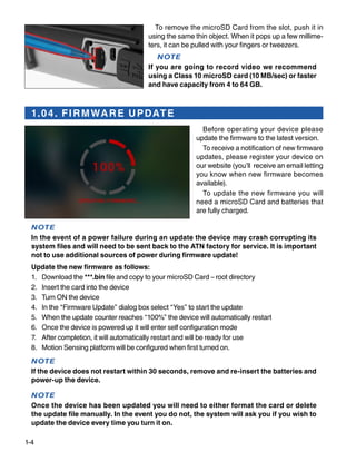 1-4
To remove the microSD Card from the slot, push it in
using the same thin object. When it pops up a few millime-
ters, it can be pulled with your fingers or tweezers.
NOTE
If you are going to record video we recommend
using a Class 10 microSD card (10 MB/sec) or faster
and have capacity from 4 to 64 GB.
1.04. FIRMWARE UPDATE
Before operating your device please
update the firmware to the latest version.
To receive a notification of new firmware
updates, please register your device on
our website (you’ll receive an email letting
you know when new firmware becomes
available).
To update the new firmware you will
need a microSD Card and batteries that
are fully charged.
NOTE
In the event of a power failure during an update the device may crash corrupting its
system files and will need to be sent back to the ATN factory for service. It is important
not to use additional sources of power during firmware update!
Update the new firmware as follows:
1.	 Download the ***.bin file and copy to your microSD Card – root directory
2.	 Insert the card into the device
3.	 Turn ON the device
4.	 In the “Firmware Update” dialog box select “Yes” to start the update
5.	 When the update counter reaches “100%” the device will automatically restart
6.	 Once the device is powered up it will enter self configuration mode
7.	 After completion, it will automatically restart and will be ready for use
8.	 Motion Sensing platform will be configured when first turned on.
NOTE
If the device does not restart within 30 seconds, remove and re-insert the batteries and
power-up the device.
NOTE
Once the device has been updated you will need to either format the card or delete
the update file manually. In the event you do not, the system will ask you if you wish to
update the device every time you turn it on.
 
