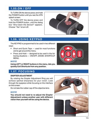 1-5
1.05.ON / OFF
To TURN ON the device press and hold
the POWER button until you see the ATN
splash screen.
To TURN OFF the device press and
hold the POWER button, until the dialog
box “Shut down the device?” appears.
Choose “Yes” to turn off.
1.06. USING KEYPAD
The KEYPAD is programmed to be used in two different
ways:
•	 Short and Quick Taps — used for most functions
and to get around the menu;
•	 Press and Hold — designed to be used in the fol-
lowing situations — ON/OFF, ZOOM, SHORTCUT
MENU.
NOTE
Using LEFT or RIGHT buttons in the menu, lets you
quickly Exit Shortcuts from any position.
1.07. FOCUSING
DIOPTER ADJUSTMENT
By rotating the Diopter Adjustment Ring you will
achieve optimal sharpness for your vision. Look
through the eyepiece while focusing on the interface
on the screen.
Do not take the rubber cap off the objective lens.
NOTE
You should not need to re-adjust the Diopter
Adjustment unless another user with different
vision than yourself will be using the device.
 