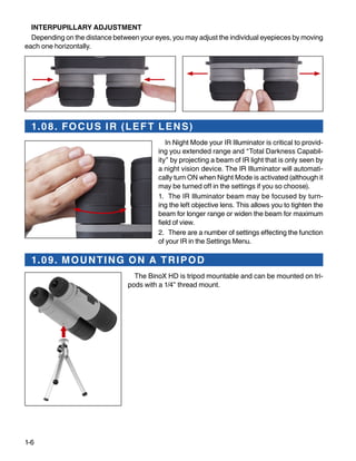 1-6
INTERPUPILLARY ADJUSTMENT
Depending on the distance between your eyes, you may adjust the individual eyepieces by moving
each one horizontally.
1.08. FOCUS IR (LEFT LENS)
In Night Mode your IR Illuminator is critical to provid-
ing you extended range and “Total Darkness Capabil-
ity” by projecting a beam of IR light that is only seen by
a night vision device. The IR Illuminator will automati-
cally turn ON when Night Mode is activated (although it
may be turned off in the settings if you so choose).
1.	 The IR Illuminator beam may be focused by turn-
ing the left objective lens. This allows you to tighten the
beam for longer range or widen the beam for maximum
field of view.
2.	 There are a number of settings effecting the function
of your IR in the Settings Menu.
1.09. MOUNTING ON A TRIPOD
The BinoX HD is tripod mountable and can be mounted on tri-
pods with a 1/4” thread mount.
 