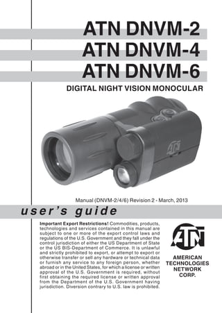 DIGITAL NIGHT VISION MONOCULAR
u s e r ’s g u i d e
Important Export Restrictions! Commodities, products,
technologies and services contained in this manual are
subject to one or more of the export control laws and
regulations of the U.S. Government and they fall under the
control jurisdiction of either the US Department of State
or the US BIS-Department of Commerce. It is unlawful
and strictly prohibited to export, or attempt to export or
otherwise transfer or sell any hardware or technical data
or furnish any service to any foreign person, whether
abroad or in the United States, for which a license or written
approval of the U.S. Government is required, without
first obtaining the required license or written approval
from the Department of the U.S. Government having
jurisdiction. Diversion contrary to U.S. law is prohibited.
ATN DNVM-2
ATN DNVM-4
ATN DNVM-6
Manual (DNVM-2/4/6) Revision 2 - March, 2013
 