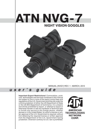u s e r ’ s g u i d e
ATN NVG7
Important Export Restrictions! Commodities, prod-
ucts, technologies and services contained in this manual
are subject to one or more of the export control laws and
regulations of the U.S. Government and they fall under the
control jurisdiction of either the US Department of State
or the US BIS-Department of Commerce. It is unlawful
and strictly prohibited to export, or attempt to export or
otherwise transfer or sell any hardware or technical data
or furnish any service to any foreign person, whether
abroad or in the United States, for which a license or writ-
ten approval of the U.S. Government is required, without
first obtaining the required license or written approval
from the Department of the U.S. Government having
jurisdiction. Diversion contrary to U.S. law is prohibited.
AMERICAN
TECHNOLOGIES
NETWORK
CORP.
NIGHT VISION GOGGLES
MANUAL (NVG7) REV. 1 - MARCH, 2013
 