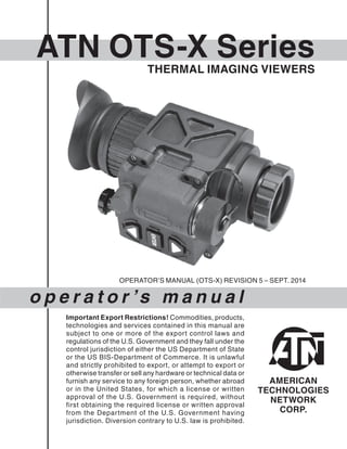 ATN OTS-X Series
o p e r a t o r ’s m a n u a l
Important Export Restrictions! Commodities, products,
technologies and services contained in this manual are
subject to one or more of the export control laws and
regulations of the U.S. Government and they fall under the
control jurisdiction of either the US Department of State
or the US BIS-Department of Commerce. It is unlawful
and strictly prohibited to export, or attempt to export or
otherwise transfer or sell any hardware or technical data or
furnish any service to any foreign person, whether abroad
or in the United States, for which a license or written
approval of the U.S. Government is required, without
first obtaining the required license or written approval
from the Department of the U.S. Government having
jurisdiction. Diversion contrary to U.S. law is prohibited.
OPERATOR’S MANUAL (OTS-X) REVISION 5 – SEPT. 2014
THERMAL IMAGING VIEWERS
 