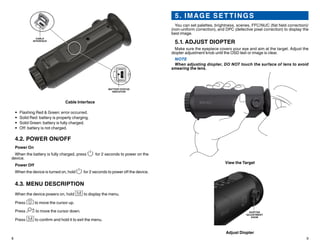 8 9
5. IMAGE SET TINGS
You can set palettes, brightness, scenes, FFC/NUC (flat field correction)/
(non-uniform correction), and DPC (defective pixel correction) to display the
best image.
5.1. ADJUST DIOPTER
Make sure the eyepiece covers your eye and aim at the target. Adjust the
diopter adjustment knob until the OSD text or image is clear.
NOTE
When adjusting diopter, DO NOT touch the surface of lens to avoid
smearing the lens.
View the Target
DIOPTER
ADJUSTMENT
KNOB
Adjust Diopter
CABLE
INTERFACE
BATTERY STATUS
INDICATOR
Cable Interface
•	 Flashing Red & Green: error occurred.
•	 Solid Red: battery is properly charging.
•	 Solid Green: battery is fully charged.
•	 Off: battery is not charged.
4.2. POWER ON/OFF
Power On
When the battery is fully charged, press for 2 seconds to power on the
device.
Power Off
When the device is turned on, hold for 2 seconds to power off the device.
4.3. MENU DESCRIPTION
When the device powers on, hold to display the menu.
Press to move the cursor up.
Press to move the cursor down.
Press to confirm and hold it to exit the menu.
 