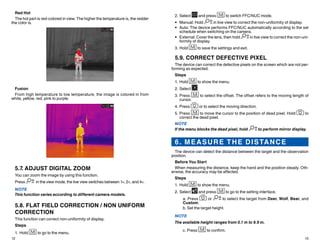 12 13
2.	Select and press to switch FFC/NUC mode.
•	 Manual: Hold in live view to correct the non-uniformity of display.
•	 Auto: The device performs FFC/NUC automatically according to the set
schedule when switching on the camera.
•	 External: Cover the lens, then hold in live view to correct the non-uni-
formity of display.
3.	Hold to save the settings and exit.
5.9. CORRECT DEFECTIVE PIXEL
The device can correct the defective pixels on the screen which are not per-
forming as expected.
Steps
1.	Hold to show the menu.
2.	Select .
3.	Press to select the offset. The offset refers to the moving length of
cursor.
4.	Press or to select the moving direction.
5.	Press to move the cursor to the position of dead pixel. Hold to
correct the dead pixel.
NOTE
If the menu blocks the dead pixel, hold to perform mirror display.
6. MEASURE THE DISTANCE
The device can detect the distance between the target and the observation
position.
Before You Start
When measuring the distance, keep the hand and the position steady. Oth-
erwise, the accuracy may be affected.
Steps
1.	Hold to show the menu.
2.	Select and press to go to the setting interface.
a. Press or to select the target from Deer, Wolf, Bear, and
Custom.
b. Set the target height.
NOTE
The available height ranges from 0.1 m to 9.9 m.
c. Press to confirm.
Red Hot
The hot part is red-colored in view. The higher the temperature is, the redder
the color is.
Fusion
From high temperature to low temperature, the image is colored in from
white, yellow, red, pink to purple.
5.7. ADJUST DIGITAL ZOOM
You can zoom the image by using this function.
Press in the view mode, the live view switches between 1×, 2×, and 4×.
NOTE
This function varies according to different camera models.
5.8. FLAT FIELD CORRECTION / NON UNIFORM
CORRECTION
This function can correct non-uniformity of display.
Steps
1.	Hold to go to the menu.
 