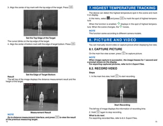 14 15
7. HIGHEST TEMPERATURE TRACKING
The device can detect the highest temperature spot in the scene and mark
it on display.
In the menu, select and press to mark the spot of highest tempera-
ture.
When the function is enabled, displays in the spot of highest tempera-
ture. When the scene changes, the moves.
NOTE
This function varies according to different camera models.
8. PICTURE AND VIDEO
You can manually record video or capture picture when displaying live view.
8.1. CAPTURE PICTURE
On the main live view screen, press to capture picture.
NOTE
When image capture is successful, the image freezes for 1 second and
a prompt shows on the display.
For exporting captured pictures, refer to 8.4. Export Files.
8.2. RECORD VIDEO
Steps
1.	In the main live view, hold to start recording.
Start Recording
The left top of image displays the information of recording time.
2.	Hold again to stop recording.
What to do next
For exporting recorded files, refer to 8.4. Export Files.
3.	Align the center of top mark with the top edge of the target. Press .
Set the Top Edge of the Target
The cursor blinks on the top edge of the target.
4.	Align the center of bottom mark with the edge of target bottom. Press .
Set the Edge of Target Bottom
Result
The left top of the image displays the distance measurement result and the
height of the target.
Measurement Result
NOTE
Go to distance measurement interface, and press to view the result
of the previous measuring target.
 