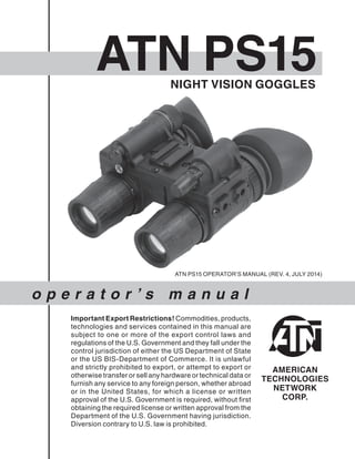 ATN PS15
o p e r a t o r ’ s m a n u a l
ATN PS15 OPERATOR’S MANUAL (REV. 4, JULY 2014)
Important Export Restrictions! Commodities, products,
technologies and services contained in this manual are
subject to one or more of the export control laws and
regulations of the U.S. Government and they fall under the
control jurisdiction of either the US Department of State
or the US BIS-Department of Commerce. It is unlawful
and strictly prohibited to export, or attempt to export or
otherwise transfer or sell any hardware or technical data or
furnish any service to any foreign person, whether abroad
or in the United States, for which a license or written
approval of the U.S. Government is required, without first
obtaining the required license or written approval from the
Department of the U.S. Government having jurisdiction.
Diversion contrary to U.S. law is prohibited.
NIGHT VISION GOGGLES
 