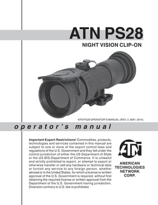 o p e r a t o r ’ s m a n u a l
NIGHT VISION CLIP-ON
ATN PS28
Important Export Restrictions! Commodities, products,
technologies and services contained in this manual are
subject to one or more of the export control laws and
regulations of the U.S. Government and they fall under the
control jurisdiction of either the US Department of State
or the US BIS-Department of Commerce. It is unlawful
and strictly prohibited to export, or attempt to export or
otherwise transfer or sell any hardware or technical data
or furnish any service to any foreign person, whether
abroad or in the United States, for which a license or written
approval of the U.S. Government is required, without first
obtaining the required license or written approval from the
Department of the U.S. Government having jurisdiction.
Diversion contrary to U.S. law is prohibited.
ATN PS28 OPERATOR’S MANUAL (REV. 2, MAY, 2014)
 