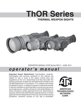ThOR SeriesTHERMAL WEAPON SIGHTS
o p e r a t o r ’s m a n u a l
OPERATOR’S MANUAL (ThOR Series) REV. 5 – JUNE, 2014
Important Export Restrictions! Commodities, products,
technologies and services contained in this manual are
subject to one or more of the export control laws and
regulations of the U.S. Government and they fall under the
control jurisdiction of either the US Department of State or the
US BIS-Department of Commerce. It is unlawful and strictly
prohibited to export, or attempt to export or otherwise transfer
or sell any hardware or technical data or furnish any service to
any foreign person, whether abroad or in the United States, for
which a license or written approval of the U.S. Government is
required, without first obtaining the required license or written
approval from the Department of the U.S. Government having
jurisdiction. Diversion contrary to U.S. law is prohibited.
 