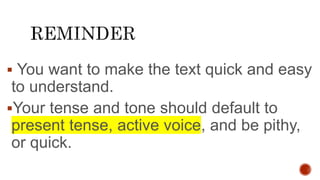  You want to make the text quick and easy
to understand.
Your tense and tone should default to
present tense, active voice, and be pithy,
or quick.
 