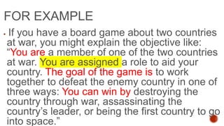 FOR EXAMPLE
 If you have a board game about two countries
at war, you might explain the objective like:
“You are a member of one of the two countries
at war. You are assigned a role to aid your
country. The goal of the game is to work
together to defeat the enemy country in one of
three ways: You can win by destroying the
country through war, assassinating the
country’s leader, or being the first country to go
into space.”
 