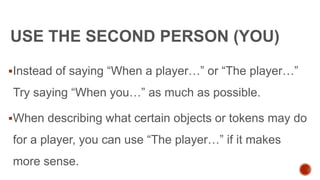 USE THE SECOND PERSON (YOU)
Instead of saying “When a player…” or “The player…”
Try saying “When you…” as much as possible.
When describing what certain objects or tokens may do
for a player, you can use “The player…” if it makes
more sense.
 