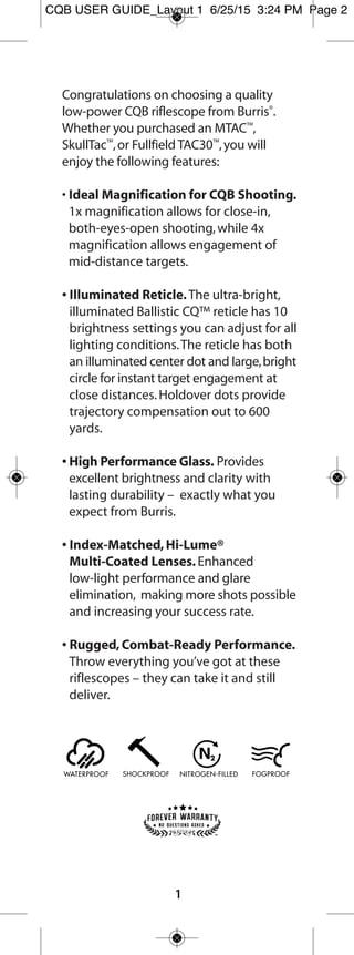 The Fullfield E1® riflescope line combines the
proven optical design of the legendary Burris®
Fullfield riflescopes with the state-of-the-art
Ballistic Plex E1™ reticle,creating a modern optic
with a simple,yet sophisticated,reticle for
supreme accuracy.Your Fullfield E1 includes the
following features:
• Field Proven Reticle Technology. The Ballistic
Plex E1 reticle has both trajectory compensating
technology and cascading dots that can be
used to compensate for wind drift or running
animals.This reticle design is quick,simple and
accurate.
• Low Profile Adjustment Knobs. The finger-
adjustable,low profile E1 Hunter adjustment
knobs create a sleek profile.Knob adjustments
always reflect a change in the point of impact,
resulting in pinpoint accuracy.Dial is resettable
to zero once sighted in.
• High-Performance Glass. Provides excellent
brightness and clarity with lasting durability –
exactly what you expect from Burris.
• Index-Matched,Hi-Lume Multi-Coated
Lenses. Enhanced low-light performance and
glare elimination,making more shots possible
and increasing your success rate.
1
2
FF E1 user guide_Layout 1 7/24/15 8:37 AM Page 2
 