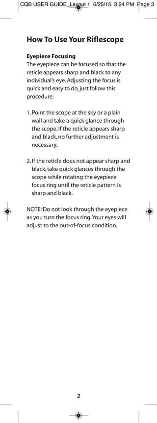 How to Use Your Fullfield E1 Riflescope
Eyepiece Focusing
The eyepiece can be focused so that the reticle
appears sharp and black.Follow this procedure to
quickly adjust the focus:
1.Point the scope at the sky or a plain wall and
take a quick glance through the scope.If the
reticle appears sharp and black,no further
adjustment is necessary.
2.If the reticle does not appear sharp and black,
take quick glances through the scope while
rotating the focus ring until the reticle pattern
is sharp and black.
NOTE:Do not look through the eyepiece as you
turn the focus ring.Your eyes will adjust to the
out-of-focus condition.
Parallax/Focus Adjustment
– Applies to 4.5-14x and 6.5-20x models –
Parallax is the apparent
movement of the reticle in
relation to the target when
the eye is not directly in line
behind the center of the
scope.Images from different
distances focus in front of or
behind the scope’s reticle.Parallax is more
noticeable with higher magnification scopes.
To use the parallax/focus adjustment,rotate the
knob on the left side of the adjustment turret
until the numeral corresponding to the known
target distance lines up with the reference mark.
If the distance is unknown,rotate the adjustment
knob until the target image is sharply focused.
When the scope is set parallax-free for the
distance you are viewing,you should be able to
move your eye side-to-side or up and down
without seeing the reticle move appreciably in
relation to the target.
2
FF E1 user guide_Layout 1 7/24/15 8:37 AM Page 3
 