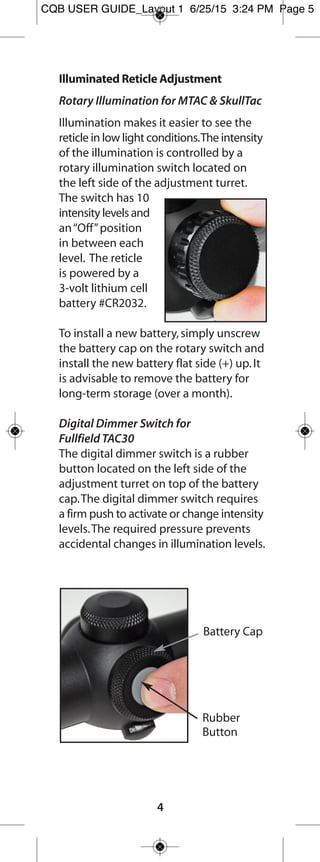 4
To install a new battery,simply unscrew the
battery cap on the rotary switch and install the
new battery flat side (+) up.It is advisable to
remove the battery for long-term storage (over
a month).
Mounting the Scope
We recommend using high-quality rings and
bases,like Burris Zee Rings or Signature Rings
and Trumount Universal or XTB bases.Quality
components ensure that your scope will remain
safely and securely mounted,and will provide
the maximum accuracy.Use care when mounting
your scope as damage can be caused by
improper mounting.
Care & Maintenance
Fullfield E1 riflescopes are fully waterproof and
fogproof.In the event that the lenses are
subjected to dust,dirt or mud,follow these
steps to clean and protect the lens surface.
Failure to remove grit before final cleaning is
sure to damage lens coatings.Coarse dirt/debris
must be removed from the lens surface.The
most convenient way to clean a lens surface is
to use a Lens Pen.Position the scope so particles
will fall away from the lens,and then use the
Lens Pen or soft brush to gently whisk away the
debris while blowing on the lens to dislodge
the particles.For heavy dirt,like dried mud,use
a spray of clean water or lens cleaning fluid to
remove the dirt.
Your Fullfield E1 riflescope will provide reliable
performance given reasonable care and treatment.
All moving assemblies are permanently lubricated.
Only occasional cleaning of the outside of the
scope and the exterior lenses is required.Never
disassemble your scope.Disassembly by anyone
other than our factory will void the warranty.
If you have any other problems with your
riflescope,contact Burris Customer Service.
FF E1 user guide_Layout 1 7/24/15 8:37 AM Page 5
 