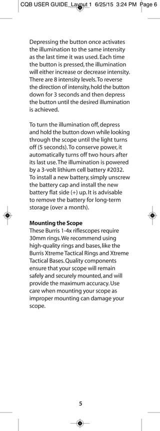 5
Fullfield E1 Riflescope Reticles
Ballistic Plex E1™
The Ballistic Plex E1 reticle helps you overcome
two of the biggest challenges when shooting
long-distance:determining holdover at distance
and hold-off for wind drift.This technology is
based on the popular Burris Ballistic Plex™
reticle
that redefined trajectory compensation.
Trajectory Compensation
To better determine holdover and compensate
for bullet drop,the patented Burris design
incorporates hash marks on the lower vertical
crosshair that are calibrated to provide dead-on
aiming from 100 yards to 500 yards for many of
the most common hunting cartridges.
For calculating wind drift,the E1 reticle has a
series of small cascading dots,placed to the left
and right of the reticle.These dots represent the
effect of a 10 mph crosswind for most big game
hunting cartridges.For a 5 mph crosswind,
simply hold into the wind half the distance to the
dot.If the crosswind is 20 mph,simply hold into
the wind twice the distance from the center post
to the dot.If you know the distance to your
target and the speed of the wind,you can quickly
determine the correct aiming point to compensate
for both bullet drop and wind drift.
Ballistic Plex E1 Reticle
FF E1 user guide_Layout 1 7/24/15 8:37 AM Page 6
 