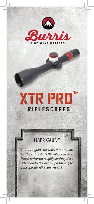 USER GUIDE
This user guide includes information
for the entire XTR PRO riflescope line.
Pleasereviewthoroughly,andpayclose
attention to the details pertaining to
your specific riflescope model.
XTR PRO™
R I F L E S C O P E S
 