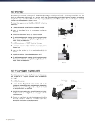 THE EYEPIECE
Your telescope comes with two eyepieces. The 25 mm which will give low magnification with a moderately wide field of view. The
9 mm will give you higher magnification, but a narrower field of view. Additional eyepieces can be purchased to increase or decrease the
magnification to your desired level. When first locating an object, it is best to use the 25 mm eyepiece, then, once the object is centered,
change to the 9 mm eyepiece to “zoom in” on it.
THE STARPOINTER FINDERSCOPE
Your telescope comes with a StarPointer red-dot finderscope
that you will use as a sighting tool when aiming the telescope
at a target.
To install the finderscope:
1.	 Loosen the two Philips-head screws on the side of the
finderscope and slide the clamp over the dovetail bracket near
the telescope focuser. The large window on the finder should
be facing the front of the telescope.
2.	Secure the finderscope in place by tightening the two Philips-
head screws. Do not over tighten these screws, just make the
connection snug.
3.	Remove the small plastic tab under the battery cover by pulling
it straight out. This is installed to prevent the battery from
accidentally discharging during transportation.
To install the eyepiece on a 60LCM and 80LCM refracting
telescopes:
1.	 Loosen the setscrew on the open end of the star diagonal.
2.	Insert the silver barrel of the 25 mm eyepiece into the star
diagonal.
3.	 Tighten the setscrews to secure the eyepiece in pace.
4.	To see the sharpest image possible, focus by looking through
the eyepiece and slowly turning the focusing knobs until the
image comes into sharp focus.
To install the eyepiece on a 114LCM Newtonian telescope:
1.	 Loosen the setscrews on the end of the focuser and remove
the dust cap.
2.	Insert the silver barrel of the 25 mm eyepiece directly into the
focuser.
3.	 Tighten the setscrew to secure the eyepiece in place.
4.	To see the sharpest image possible, focus by looking through
the eyepiece and slowly turning the focusing knobs until the
image comes into sharp focus.
Refractor
Newtonian
Power/Brightness
Switch
Up/Down
Adjustment Knob
Left/Right
Adjustment Knob
Battery
Compartment
10 I ENGLISH
 