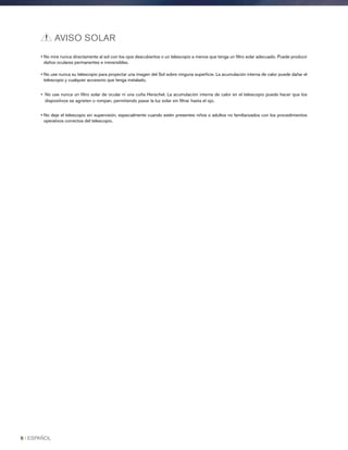 • No mire nunca directamente al sol con los ojos descubiertos o un telescopio a menos que tenga un filtro solar adecuado. Puede producir
daños oculares permanentes e irreversibles.
• No use nunca su telescopio para proyectar una imagen del Sol sobre ninguna superficie. La acumulación interna de calor puede dañar el
telescopio y cualquier accesorio que tenga instalado.
• No use nunca un filtro solar de ocular ni una cuña Herschel. La acumulación interna de calor en el telescopio puede hacer que los
dispositivos se agrieten o rompan, permitiendo pasar la luz solar sin filtrar hasta el ojo.
• No deje el telescopio sin supervisión, especialmente cuando estén presentes niños o adultos no familiarizados con los procedimientos
operativos correctos del telescopio.
AVISO SOLAR
6 I ESPAÑOL
 