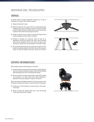 MONTAJE DEL TELESCOPIO
TRÍPODE
El trípode LCM se entrega totalmente montado, por lo que la
instalación es sencilla. Para instalar el trípode:
1.	 Saque el trípode de la caja.
2.	 Afloje las fijaciones de la parte inferior de cada pata girando
la palanca hacia fuera. Extienda la sección interna de la pata
hasta la longitud deseada. Apriete la fijación de la pata girando
la palanca hacia dentro para asegurar las patas.
3.	Ponga el trípode de pie y separe las patas del trípode hasta
que la abrazadera central encaje en posición.
4.	Coloque la bandeja de accesorios sobre la línea de la
abrazadera central por el agujero del centro. Gire la bandeja
hasta que las pestañas de sus tres puntos encajen en los
soportes de cada brazo de la abrazadera central del trípode.
5.	Fije el soporte del mando manual colocando el soporte con la
pestaña cuadrada de plástico orientada hacia arriba y presione
contra la pata del trípode hasta que encaje en posición.
SOPORTE INFORMATIZADO
Para instalar el soporte informatizado en el trípode:
1.	Coloque la base motorizada sobre el trípode, asegurándose de
que las tres patas redondas se apoyen sobre las almohadillas
redondas planas del interior del cabezal del trípode.
2.	Pase el tornillo de montaje situado bajo el cabezal del trípode
por el agujero en la parte inferior de la base motorizada y
apriételo a mano para asegurar el soporte en posición.
Ahora que la base está fijada al trípode, es buena idea usar el nivel
de burbuja incluido para nivelar con mayor precisión el telescopio:
3.	Coloque el nivel de burbuja en la parte superior de la base
motorizada.
4.	Ajuste las patas del trípode hasta que el nivel de burbuja
muestre que la base está nivelada.
8 I ESPAÑOL
 