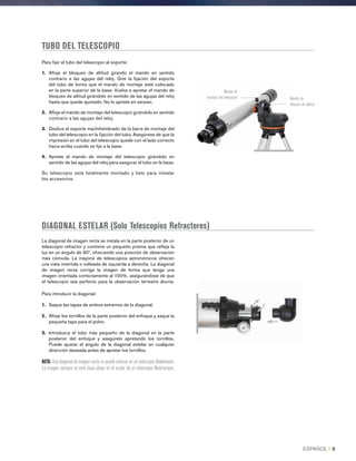 TUBO DEL TELESCOPIO
DIAGONAL ESTELAR (Solo Telescopios Refractores)
La diagonal de imagen recta se instala en la parte posterior de un
telescopio refractor y contiene un pequeño prisma que refleja la
luz en un ángulo de 90º, ofreciendo una posición de observación
más cómoda. La mayoría de telescopios astronómicos ofrecen
una vista invertida o volteada de izquierda a derecha. La diagonal
de imagen recta corrige la imagen de forma que tenga una
imagen orientada correctamente al 100%, asegurándose de que
el telescopio sea perfecto para la observación terrestre diurna.
Para introducir la diagonal:
1.	 Saque las tapas de ambos extremos de la diagonal.
2.	Afloje los tornillos de la parte posterior del enfoque y saque la
pequeña tapa para el polvo.
3.	Introduzca el tubo más pequeño de la diagonal en la parte
posterior del enfoque y asegúrelo apretando los tornillos.
Puede ajustar el ángulo de la diagonal estelar en cualquier
dirección deseada antes de apretar los tornillos.
NOTA: Una diagonal de imagen recta no puede enfocar en un telescopio Newtoniano.
La imagen siempre se verá boca abajo en el ocular de un telescopio Newtoniano.
Para fijar el tubo del telescopio al soporte:
1.	 Afloje el bloqueo de altitud girando el mando en sentido
contrario a las agujas del reloj. Gire la fijación del soporte
del tubo de forma que el mando de montaje esté colocado
en la parte superior de la base. Vuelva a apretar el mando de
bloqueo de altitud girándolo en sentido de las agujas del reloj
hasta que quede ajustado. No lo apriete en exceso.
2.	Afloje el mando de montaje del telescopio girándolo en sentido
contrario a las agujas del reloj.
3.	Deslice el soporte machihembrado de la barra de montaje del
tubo del telescopio en la fijación del tubo. Asegúrese de que la
impresión en el tubo del telescopio quede con el lado correcto
hacia arriba cuando se fije a la base.
4.	Apriete el mando de montaje del telescopio girándolo en
sentido de las agujas del reloj para asegurar el tubo en la base.
Su telescopio está totalmente montado y listo para instalar
los accesorios.
Mando de
montaje del telescopio Mando de
bloqueo de altitud
ESPAÑOL I 9
 