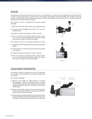 OCULAR
Su telescopio incluye dos oculares. El de 25 mm ofrece un aumento bajo con un campo de visión moderadamente amplio. El de 9 mm
le ofrece un mayor aumento pero un campo de visión más estrecho. Puede obtener oculares adicionales para aumentar o reducir el
aumento al nivel deseado. Cuando localice por primera vez un objeto, es preferible usar el ocular de 25 mm, y cuando el objeto esté
centrado, cambiar al de 9 mm para aumentarlo.
LOCALIZADOR STARPOINTER
Su telescopio incluye un localizador de punto rojo StarPointer
que se utiliza como herramienta de mira al apuntar el telescopio
a un objetivo.
Para instalar el localizador:
1.	 Afloje los dos tornillos de cabezal Philips en el lateral
del localizador y deslice la abrazadera sobre el soporte
machihembrado cerca del enfoque del telescopio. La apertura
grande del localizador debe estar orientada a la parte anterior
del telescopio.
2.	Asegure el localizador en posición en posición apretando los
dos tornillos de cabezal Phillips. No apriete estos tornillos en
exceso, solamente ajuste la conexión.
3.	Saque la pequeña pestaña de plástico bajo la tapa de la batería
tirando de ella hacia arriba. Se ha instalado para evitar que se
descargue la batería accidentalmente durante el transporte.
Para instalar el ocular en telescopios refractores 60LCM
y 80LCM:
1.	 Afloje los tornillos del extremo abierto de la diagonal estelar.
2.	 Introduzca el cañón plateado del ocular de 25 mm en la
diagonal estelar.
3.	 Apriete los tornillos para asegurar el ocular en posición.
4.	Para ver la imagen lo más definida posible, enfoque mirando
por el ocular y girando lentamente los mandos de enfoque
hasta mostrar la imagen lo más definida posible.
Para instalar el ocular en un telescopio Newtoniano 114LCM:
1.	 Afloje los tornillos del extremo del enfoque y saque la tapa para
el polvo.
2.	Introduzca el cañón cromado del ocular de 25 mm directamente
en el enfoque.
3.	 Apriete los tornillos para asegurar el ocular en posición.
4.	Para ver la imagen lo más definida posible, enfoque mirando
por el ocular y girando lentamente los mandos de enfoque
hasta mostrar la imagen lo más definida posible.
Refractor
Newtoniano
Encendido/brillo
Interruptor
Arriba/Abajo
Mando de ajuste
Izquierda/Derecha
Mando de ajuste
Batería
Compartimiento
10 I ESPAÑOL
 