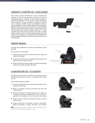 CAMBIAR LA BATERÍA DEL LOCALIZADOR
Para cambiar la batería del StarPointer, retire el localizador del
telescopio y gírelo. El compartimiento de batería se encuentra
directamente bajo la estructura de lente grande. Usando un
pequeño destornillador o la uña, levante la tapa directamente
hacia arriba para sacarla. La batería se aguanta en posición
con un contacto de muelle. Levante con suavidad el contacto y
gire el localizador de lado. La batería debería salir directamente.
Cambie la batería por una batería de botón de 3 voltios CR2032.
Deslice la nueva batería bajo el contacto, asegurándose de que
el terminal positivo de la batería (el lado marcado con +) esté
orientado hacia arriba, hacia el contacto de muelle. La batería
debería encajar en posición. Cambie la tapa alineando las puntas
de ésta con los agujeros en el localizador y presionándola hacia
abajo. Asegúrese de desechar la batería usada de acuerdo con la
normativa local.
MANDO MANUAL
El mando manual LCM tiene un conector de toma telefónica al final
del cable.
Para conectar con el telescopio:
1. Localice el mando manual en el puerto de la parte superior del
soporte informatizado.
2.  Presione la toma del extremo del cable del mando manual en el
puerto hasta que encaje en posición.
3.  Deslice el mando manual hacia abajo en el soporte en la pata del
trípode. Para retirarlo, levántelo hacia arriba.
El LCM puede alimentarse con 8 baterías alcalinas de tamaño
AA proporcionadas por el usuario o un adaptador CA opcional
de 12V.
Para instalar baterías en el LCM:
1.	 Presione la pestaña de la parte anterior del compartimiento de
baterías y retire la tapa.
2.	Retire con suavidad el soporte de baterías del interior del
compartimiento.
3.	Coloque 8 baterías AA (proporcionadas por el usuario) en
el soporte de baterías, asegurándose de hacer coincidir la
polaridad de las baterías con las indicaciones del soporte.
4.	Vuelva a colocar el soporte de baterías en la base y vuelva a
colocar la tapa.
5.	Ponga el interruptor de encendido en posición “Encendido”.
Debería encenderse el testigo del botón de encendido.
NOTA: Cuando cambie las baterías, asegúrese de cambiar las 8 baterías por otras
nuevas a la vez. No mezcle baterías usadas con nuevas.
ALIMENTACIÓN DEL TELESCOPIO
Batería
Compartimiento
Salida de 12V
Interruptor
de encendido
Mando manual
Puerto
Compartimiento de baterías
Pestaña de liberación
Compartimiento de baterías
Pestaña de liberación
ESPAÑOL I 11
 