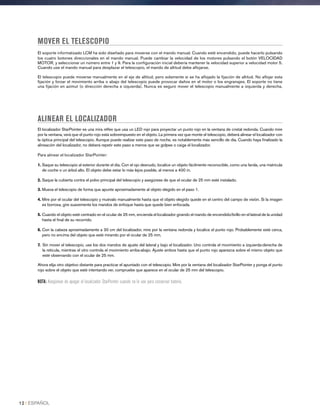 MOVER EL TELESCOPIO
El soporte informatizado LCM ha sido diseñado para moverse con el mando manual. Cuando esté encendido, puede hacerlo pulsando
los cuatro botones direccionales en el mando manual. Puede cambiar la velocidad de los motores pulsando el botón VELOCIDAD
MOTOR, y seleccionar un número entre 1 y 9. Para la configuración inicial debería mantener la velocidad superior a velocidad motor 5.
Cuando use el mando manual para desplazar el telescopio, el mando de altitud debe aflojarse.
El telescopio puede moverse manualmente en el eje de altitud, pero solamente si se ha aflojado la fijación de altitud. No aflojar esta
fijación y forzar el movimiento arriba o abajo del telescopio puede provocar daños en el motor o los engranajes. El soporte no tiene
una fijación en azimut (o dirección derecha e izquierda). Nunca es seguro mover el telescopio manualmente a izquierda y derecha.
ALINEAR EL LOCALIZADOR
El localizador StarPointer es una mira réflex que usa un LED rojo para proyectar un punto rojo en la ventana de cristal redonda. Cuando mire
por la ventana, verá que el punto rojo está sobreimpuesto en el objeto. La primera vez que monte el telescopio, deberá alinear el localizador con
la óptica principal del telescopio. Aunque puede realizar este paso de noche, es notablemente más sencillo de día. Cuando haya finalizado la
alineación del localizador, no deberá repetir este paso a menos que se golpee o caiga el localizador.
Para alinear el localizador StarPointer:
1. Saque su telescopio al exterior durante el día. Con el ojo desnudo, localice un objeto fácilmente reconocible, como una farola, una matrícula
de coche o un árbol alto. El objeto debe estar lo más lejos posible, al menos a 400 m.
2. Saque la cubierta contra el polvo principal del telescopio y asegúrese de que el ocular de 25 mm esté instalado.
3. Mueva el telescopio de forma que apunte aproximadamente al objeto elegido en el paso 1.
4. Mire por el ocular del telescopio y muévalo manualmente hasta que el objeto elegido quede en el centro del campo de visión. Si la imagen
es borrosa, gire suavemente los mandos de enfoque hasta que quede bien enfocada.
5. Cuando el objeto esté centrado en el ocular de 25 mm, encienda el localizador girando el mando de encendido/brillo en el lateral de la unidad
hasta el final de su recorrido.
6. Con la cabeza aproximadamente a 30 cm del localizador, mire por la ventana redonda y localice el punto rojo. Probablemente esté cerca,
pero no encima del objeto que esté mirando por el ocular de 25 mm.
7. Sin mover el telescopio, use los dos mandos de ajuste del lateral y bajo el localizador. Uno controla el movimiento a izquierda-derecha de
la retícula, mientras el otro controla el movimiento arriba-abajo. Ajuste ambos hasta que el punto rojo aparezca sobre el mismo objeto que
esté observando con el ocular de 25 mm.
Ahora elija otro objetivo distante para practicar el apuntado con el telescopio. Mire por la ventana del localizador StarPointer y ponga el punto
rojo sobre el objeto que esté intentando ver, compruebe que aparece en el ocular de 25 mm del telescopio.
NOTA: Asegúrese de apagar el localizador StarPointer cuando no lo use para conservar batería.
12 I ESPAÑOL
 